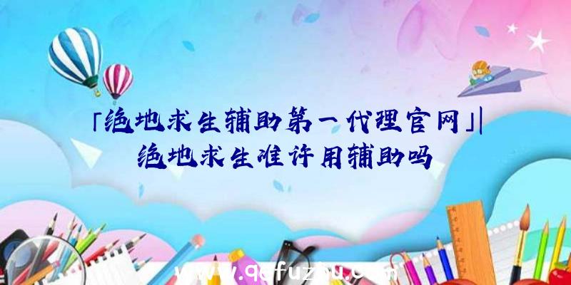 「绝地求生辅助第一代理官网」|绝地求生准许用辅助吗